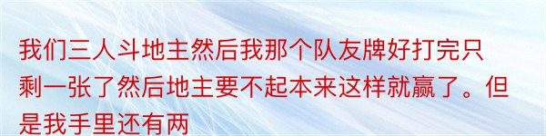 我们三人斗地主然后我那个队友牌好打完只剩一张了然后地主要不起本来这样就赢了。但是我手里还有两