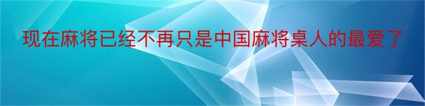 现在麻将已经不再只是中国麻将桌人的最爱了