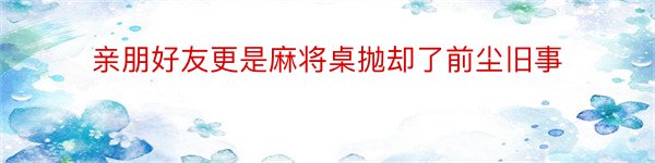 亲朋好友更是麻将桌抛却了前尘旧事