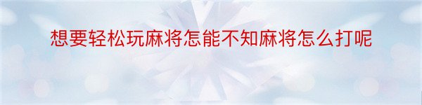 想要轻松玩麻将怎能不知麻将怎么打呢