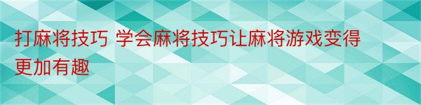 打麻将技巧 学会麻将技巧让麻将游戏变得更加有趣