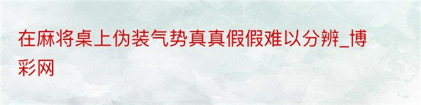 在麻将桌上伪装气势真真假假难以分辨_博彩网