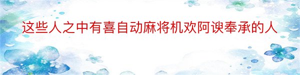 这些人之中有喜自动麻将机欢阿谀奉承的人