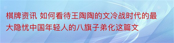 棋牌资讯 如何看待王陶陶的文冷战时代的最大隐忧中国年轻人的八旗子弟化这篇文