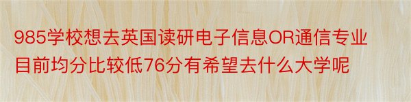 985学校想去英国读研电子信息OR通信专业目前均分比较低76分有希望去什么大学呢