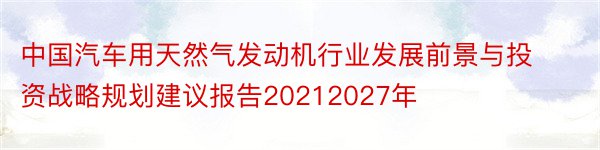 中国汽车用天然气发动机行业发展前景与投资战略规划建议报告20212027年