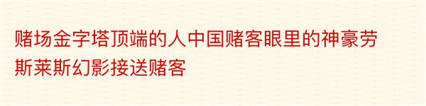 赌场金字塔顶端的人中国赌客眼里的神豪劳斯莱斯幻影接送赌客