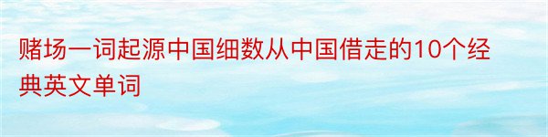 赌场一词起源中国细数从中国借走的10个经典英文单词