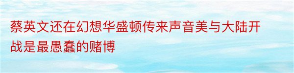 蔡英文还在幻想华盛顿传来声音美与大陆开战是最愚蠢的赌博