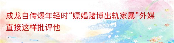 成龙自传爆年轻时“嫖娼赌博出轨家暴”外媒直接这样批评他