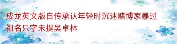 成龙英文版自传承认年轻时沉迷赌博家暴过祖名只字未提吴卓林