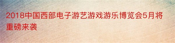 2018中国西部电子游艺游戏游乐博览会5月将重磅来袭