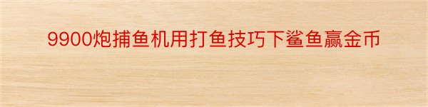 9900炮捕鱼机用打鱼技巧下鲨鱼赢金币