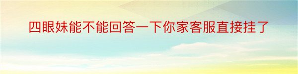 四眼妹能不能回答一下你家客服直接挂了