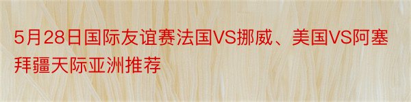 5月28日国际友谊赛法国VS挪威、美国VS阿塞拜疆天际亚洲推荐