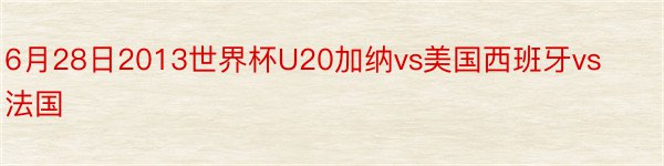 6月28日2013世界杯U20加纳vs美国西班牙vs法国