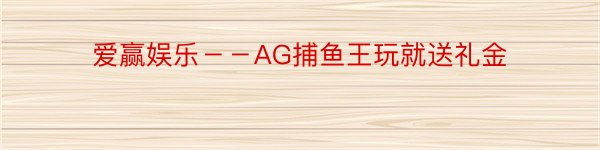 爱赢娱乐－－AG捕鱼王玩就送礼金