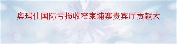 奥玛仕国际亏损收窄柬埔寨贵宾厅贡献大