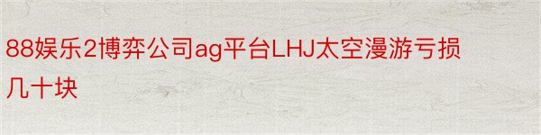 88娱乐2博弈公司ag平台LHJ太空漫游亏损几十块